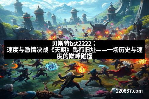 贝斯特bst2222：速度与激情决战《天朝》禹都旧址——一场历史与速度的巅峰碰撞